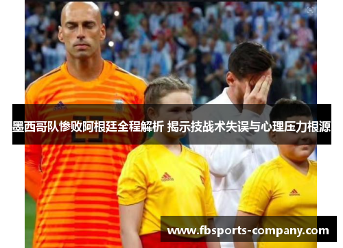墨西哥队惨败阿根廷全程解析 揭示技战术失误与心理压力根源 墨西哥队惨败阿根廷全程解析 揭示技战术失误与心理压力根源