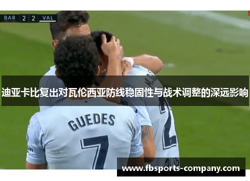迪亚卡比复出对瓦伦西亚防线稳固性与战术调整的深远影响 迪亚卡比复出对瓦伦西亚防线稳固性与战术调整的深远影响