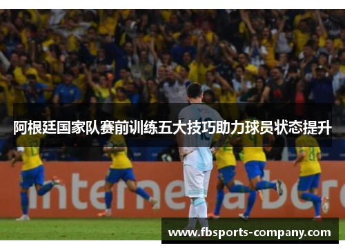 阿根廷国家队赛前训练五大技巧助力球员状态提升 阿根廷国家队赛前训练五大技巧助力球员状态提升